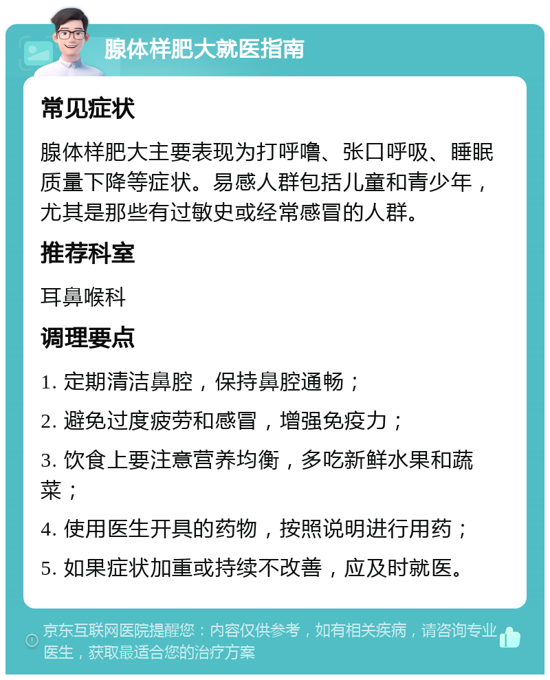 腺体样肥大就医指南 常见症状 腺体样肥大主要表现为打呼噜、张口呼吸、睡眠质量下降等症状。易感人群包括儿童和青少年，尤其是那些有过敏史或经常感冒的人群。 推荐科室 耳鼻喉科 调理要点 1. 定期清洁鼻腔，保持鼻腔通畅； 2. 避免过度疲劳和感冒，增强免疫力； 3. 饮食上要注意营养均衡，多吃新鲜水果和蔬菜； 4. 使用医生开具的药物，按照说明进行用药； 5. 如果症状加重或持续不改善，应及时就医。