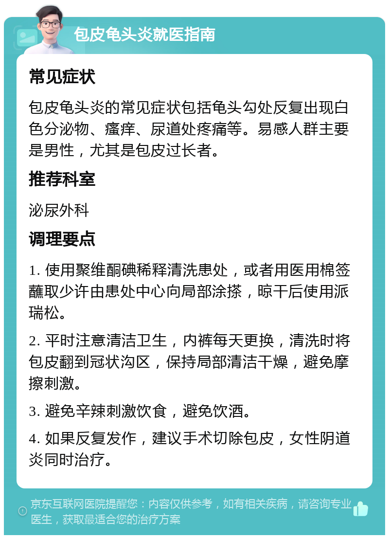 包皮龟头炎就医指南 常见症状 包皮龟头炎的常见症状包括龟头勾处反复出现白色分泌物、瘙痒、尿道处疼痛等。易感人群主要是男性，尤其是包皮过长者。 推荐科室 泌尿外科 调理要点 1. 使用聚维酮碘稀释清洗患处，或者用医用棉签蘸取少许由患处中心向局部涂搽，晾干后使用派瑞松。 2. 平时注意清洁卫生，内裤每天更换，清洗时将包皮翻到冠状沟区，保持局部清洁干燥，避免摩擦刺激。 3. 避免辛辣刺激饮食，避免饮酒。 4. 如果反复发作，建议手术切除包皮，女性阴道炎同时治疗。