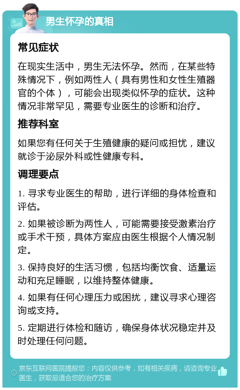 男生怀孕的真相 常见症状 在现实生活中，男生无法怀孕。然而，在某些特殊情况下，例如两性人（具有男性和女性生殖器官的个体），可能会出现类似怀孕的症状。这种情况非常罕见，需要专业医生的诊断和治疗。 推荐科室 如果您有任何关于生殖健康的疑问或担忧，建议就诊于泌尿外科或性健康专科。 调理要点 1. 寻求专业医生的帮助，进行详细的身体检查和评估。 2. 如果被诊断为两性人，可能需要接受激素治疗或手术干预，具体方案应由医生根据个人情况制定。 3. 保持良好的生活习惯，包括均衡饮食、适量运动和充足睡眠，以维持整体健康。 4. 如果有任何心理压力或困扰，建议寻求心理咨询或支持。 5. 定期进行体检和随访，确保身体状况稳定并及时处理任何问题。