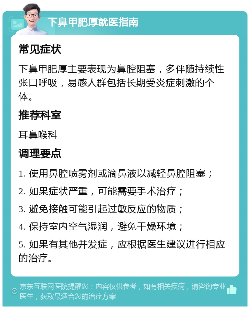 下鼻甲肥厚就医指南 常见症状 下鼻甲肥厚主要表现为鼻腔阻塞，多伴随持续性张口呼吸，易感人群包括长期受炎症刺激的个体。 推荐科室 耳鼻喉科 调理要点 1. 使用鼻腔喷雾剂或滴鼻液以减轻鼻腔阻塞； 2. 如果症状严重，可能需要手术治疗； 3. 避免接触可能引起过敏反应的物质； 4. 保持室内空气湿润，避免干燥环境； 5. 如果有其他并发症，应根据医生建议进行相应的治疗。