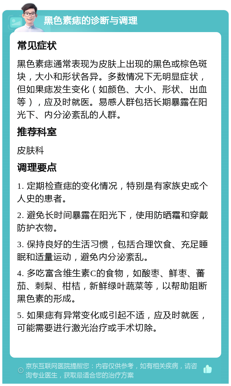 黑色素痣的诊断与调理 常见症状 黑色素痣通常表现为皮肤上出现的黑色或棕色斑块，大小和形状各异。多数情况下无明显症状，但如果痣发生变化（如颜色、大小、形状、出血等），应及时就医。易感人群包括长期暴露在阳光下、内分泌紊乱的人群。 推荐科室 皮肤科 调理要点 1. 定期检查痣的变化情况，特别是有家族史或个人史的患者。 2. 避免长时间暴露在阳光下，使用防晒霜和穿戴防护衣物。 3. 保持良好的生活习惯，包括合理饮食、充足睡眠和适量运动，避免内分泌紊乱。 4. 多吃富含维生素C的食物，如酸枣、鲜枣、蕃茄、刺梨、柑桔，新鲜绿叶蔬菜等，以帮助阻断黑色素的形成。 5. 如果痣有异常变化或引起不适，应及时就医，可能需要进行激光治疗或手术切除。