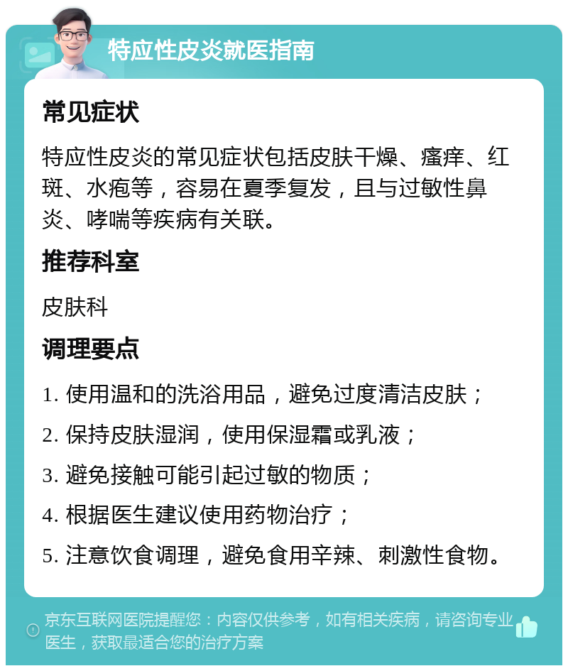 特应性皮炎就医指南 常见症状 特应性皮炎的常见症状包括皮肤干燥、瘙痒、红斑、水疱等，容易在夏季复发，且与过敏性鼻炎、哮喘等疾病有关联。 推荐科室 皮肤科 调理要点 1. 使用温和的洗浴用品，避免过度清洁皮肤； 2. 保持皮肤湿润，使用保湿霜或乳液； 3. 避免接触可能引起过敏的物质； 4. 根据医生建议使用药物治疗； 5. 注意饮食调理，避免食用辛辣、刺激性食物。