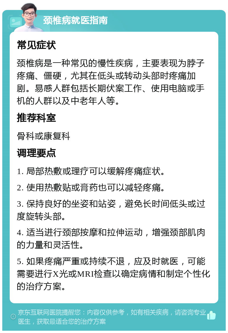 颈椎病就医指南 常见症状 颈椎病是一种常见的慢性疾病，主要表现为脖子疼痛、僵硬，尤其在低头或转动头部时疼痛加剧。易感人群包括长期伏案工作、使用电脑或手机的人群以及中老年人等。 推荐科室 骨科或康复科 调理要点 1. 局部热敷或理疗可以缓解疼痛症状。 2. 使用热敷贴或膏药也可以减轻疼痛。 3. 保持良好的坐姿和站姿，避免长时间低头或过度旋转头部。 4. 适当进行颈部按摩和拉伸运动，增强颈部肌肉的力量和灵活性。 5. 如果疼痛严重或持续不退，应及时就医，可能需要进行X光或MRI检查以确定病情和制定个性化的治疗方案。