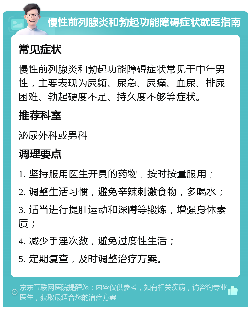 慢性前列腺炎和勃起功能障碍症状就医指南 常见症状 慢性前列腺炎和勃起功能障碍症状常见于中年男性，主要表现为尿频、尿急、尿痛、血尿、排尿困难、勃起硬度不足、持久度不够等症状。 推荐科室 泌尿外科或男科 调理要点 1. 坚持服用医生开具的药物，按时按量服用； 2. 调整生活习惯，避免辛辣刺激食物，多喝水； 3. 适当进行提肛运动和深蹲等锻炼，增强身体素质； 4. 减少手淫次数，避免过度性生活； 5. 定期复查，及时调整治疗方案。