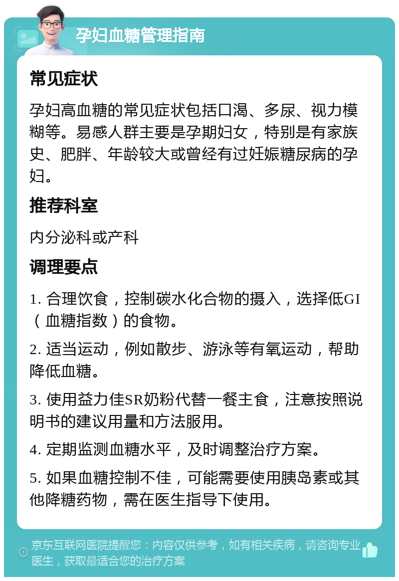 孕妇血糖管理指南 常见症状 孕妇高血糖的常见症状包括口渴、多尿、视力模糊等。易感人群主要是孕期妇女，特别是有家族史、肥胖、年龄较大或曾经有过妊娠糖尿病的孕妇。 推荐科室 内分泌科或产科 调理要点 1. 合理饮食，控制碳水化合物的摄入，选择低GI（血糖指数）的食物。 2. 适当运动，例如散步、游泳等有氧运动，帮助降低血糖。 3. 使用益力佳SR奶粉代替一餐主食，注意按照说明书的建议用量和方法服用。 4. 定期监测血糖水平，及时调整治疗方案。 5. 如果血糖控制不佳，可能需要使用胰岛素或其他降糖药物，需在医生指导下使用。