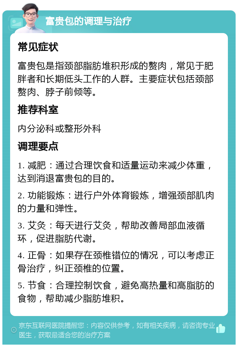 富贵包的调理与治疗 常见症状 富贵包是指颈部脂肪堆积形成的赘肉，常见于肥胖者和长期低头工作的人群。主要症状包括颈部赘肉、脖子前倾等。 推荐科室 内分泌科或整形外科 调理要点 1. 减肥：通过合理饮食和适量运动来减少体重，达到消退富贵包的目的。 2. 功能锻炼：进行户外体育锻炼，增强颈部肌肉的力量和弹性。 3. 艾灸：每天进行艾灸，帮助改善局部血液循环，促进脂肪代谢。 4. 正骨：如果存在颈椎错位的情况，可以考虑正骨治疗，纠正颈椎的位置。 5. 节食：合理控制饮食，避免高热量和高脂肪的食物，帮助减少脂肪堆积。