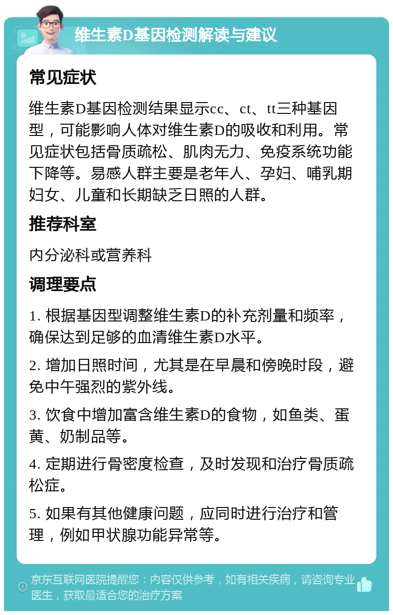 维生素D基因检测解读与建议 常见症状 维生素D基因检测结果显示cc、ct、tt三种基因型，可能影响人体对维生素D的吸收和利用。常见症状包括骨质疏松、肌肉无力、免疫系统功能下降等。易感人群主要是老年人、孕妇、哺乳期妇女、儿童和长期缺乏日照的人群。 推荐科室 内分泌科或营养科 调理要点 1. 根据基因型调整维生素D的补充剂量和频率，确保达到足够的血清维生素D水平。 2. 增加日照时间，尤其是在早晨和傍晚时段，避免中午强烈的紫外线。 3. 饮食中增加富含维生素D的食物，如鱼类、蛋黄、奶制品等。 4. 定期进行骨密度检查，及时发现和治疗骨质疏松症。 5. 如果有其他健康问题，应同时进行治疗和管理，例如甲状腺功能异常等。