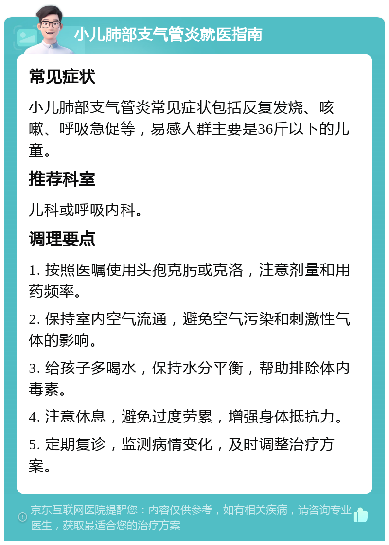 小儿肺部支气管炎就医指南 常见症状 小儿肺部支气管炎常见症状包括反复发烧、咳嗽、呼吸急促等，易感人群主要是36斤以下的儿童。 推荐科室 儿科或呼吸内科。 调理要点 1. 按照医嘱使用头孢克肟或克洛，注意剂量和用药频率。 2. 保持室内空气流通，避免空气污染和刺激性气体的影响。 3. 给孩子多喝水，保持水分平衡，帮助排除体内毒素。 4. 注意休息，避免过度劳累，增强身体抵抗力。 5. 定期复诊，监测病情变化，及时调整治疗方案。