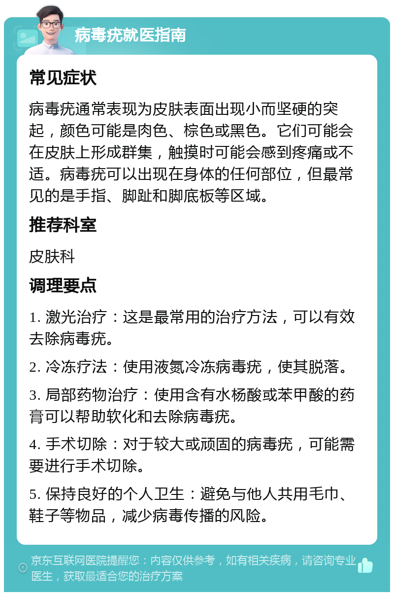 病毒疣就医指南 常见症状 病毒疣通常表现为皮肤表面出现小而坚硬的突起，颜色可能是肉色、棕色或黑色。它们可能会在皮肤上形成群集，触摸时可能会感到疼痛或不适。病毒疣可以出现在身体的任何部位，但最常见的是手指、脚趾和脚底板等区域。 推荐科室 皮肤科 调理要点 1. 激光治疗：这是最常用的治疗方法，可以有效去除病毒疣。 2. 冷冻疗法：使用液氮冷冻病毒疣，使其脱落。 3. 局部药物治疗：使用含有水杨酸或苯甲酸的药膏可以帮助软化和去除病毒疣。 4. 手术切除：对于较大或顽固的病毒疣，可能需要进行手术切除。 5. 保持良好的个人卫生：避免与他人共用毛巾、鞋子等物品，减少病毒传播的风险。