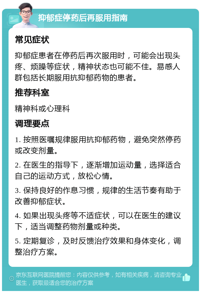 抑郁症停药后再服用指南 常见症状 抑郁症患者在停药后再次服用时，可能会出现头疼、烦躁等症状，精神状态也可能不佳。易感人群包括长期服用抗抑郁药物的患者。 推荐科室 精神科或心理科 调理要点 1. 按照医嘱规律服用抗抑郁药物，避免突然停药或改变剂量。 2. 在医生的指导下，逐渐增加运动量，选择适合自己的运动方式，放松心情。 3. 保持良好的作息习惯，规律的生活节奏有助于改善抑郁症状。 4. 如果出现头疼等不适症状，可以在医生的建议下，适当调整药物剂量或种类。 5. 定期复诊，及时反馈治疗效果和身体变化，调整治疗方案。