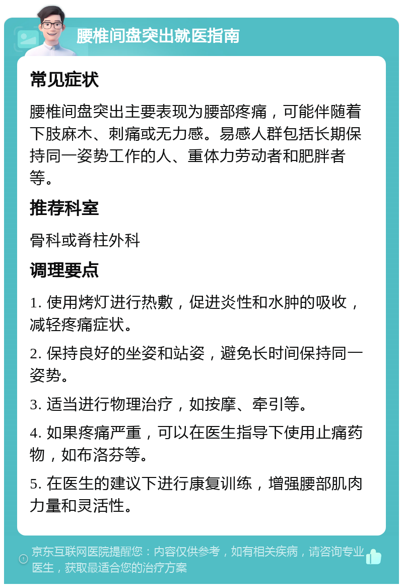 腰椎间盘突出就医指南 常见症状 腰椎间盘突出主要表现为腰部疼痛，可能伴随着下肢麻木、刺痛或无力感。易感人群包括长期保持同一姿势工作的人、重体力劳动者和肥胖者等。 推荐科室 骨科或脊柱外科 调理要点 1. 使用烤灯进行热敷，促进炎性和水肿的吸收，减轻疼痛症状。 2. 保持良好的坐姿和站姿，避免长时间保持同一姿势。 3. 适当进行物理治疗，如按摩、牵引等。 4. 如果疼痛严重，可以在医生指导下使用止痛药物，如布洛芬等。 5. 在医生的建议下进行康复训练，增强腰部肌肉力量和灵活性。