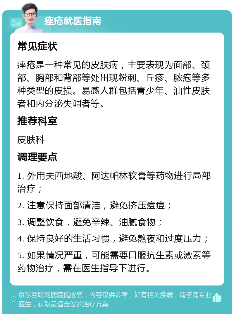 痤疮就医指南 常见症状 痤疮是一种常见的皮肤病，主要表现为面部、颈部、胸部和背部等处出现粉刺、丘疹、脓疱等多种类型的皮损。易感人群包括青少年、油性皮肤者和内分泌失调者等。 推荐科室 皮肤科 调理要点 1. 外用夫西地酸、阿达帕林软膏等药物进行局部治疗； 2. 注意保持面部清洁，避免挤压痘痘； 3. 调整饮食，避免辛辣、油腻食物； 4. 保持良好的生活习惯，避免熬夜和过度压力； 5. 如果情况严重，可能需要口服抗生素或激素等药物治疗，需在医生指导下进行。