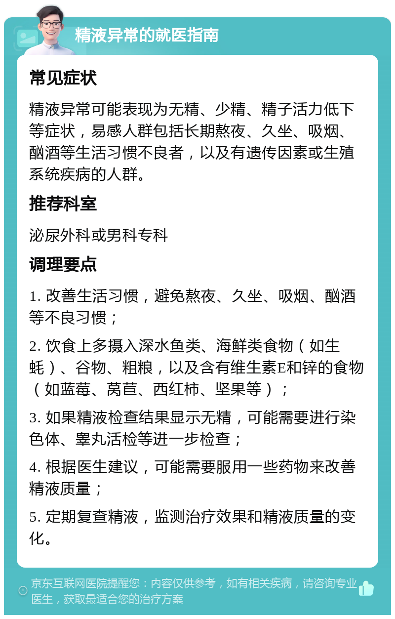 精液异常的就医指南 常见症状 精液异常可能表现为无精、少精、精子活力低下等症状，易感人群包括长期熬夜、久坐、吸烟、酗酒等生活习惯不良者，以及有遗传因素或生殖系统疾病的人群。 推荐科室 泌尿外科或男科专科 调理要点 1. 改善生活习惯，避免熬夜、久坐、吸烟、酗酒等不良习惯； 2. 饮食上多摄入深水鱼类、海鲜类食物（如生蚝）、谷物、粗粮，以及含有维生素E和锌的食物（如蓝莓、莴苣、西红柿、坚果等）； 3. 如果精液检查结果显示无精，可能需要进行染色体、睾丸活检等进一步检查； 4. 根据医生建议，可能需要服用一些药物来改善精液质量； 5. 定期复查精液，监测治疗效果和精液质量的变化。