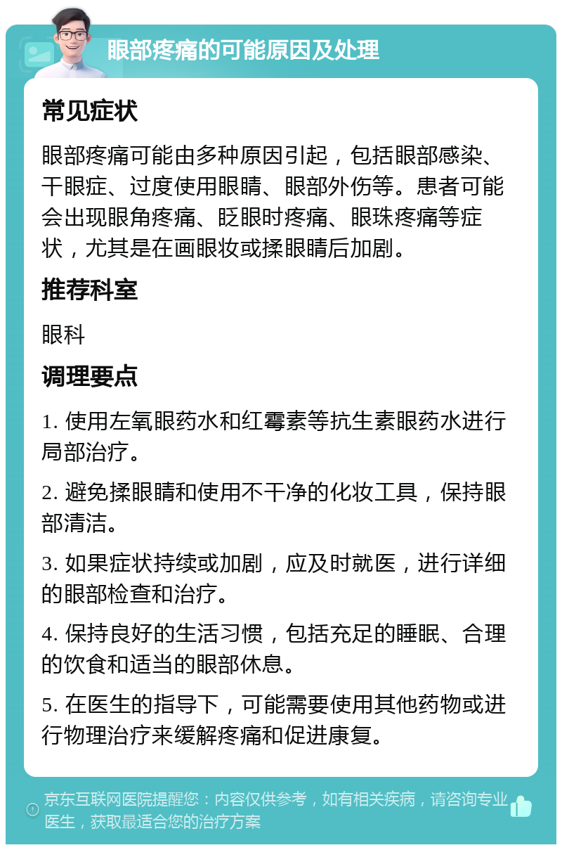 眼部疼痛的可能原因及处理 常见症状 眼部疼痛可能由多种原因引起，包括眼部感染、干眼症、过度使用眼睛、眼部外伤等。患者可能会出现眼角疼痛、眨眼时疼痛、眼珠疼痛等症状，尤其是在画眼妆或揉眼睛后加剧。 推荐科室 眼科 调理要点 1. 使用左氧眼药水和红霉素等抗生素眼药水进行局部治疗。 2. 避免揉眼睛和使用不干净的化妆工具，保持眼部清洁。 3. 如果症状持续或加剧，应及时就医，进行详细的眼部检查和治疗。 4. 保持良好的生活习惯，包括充足的睡眠、合理的饮食和适当的眼部休息。 5. 在医生的指导下，可能需要使用其他药物或进行物理治疗来缓解疼痛和促进康复。