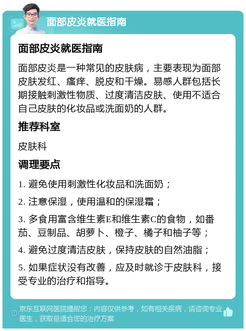 面部皮炎就医指南 面部皮炎就医指南 面部皮炎是一种常见的皮肤病，主要表现为面部皮肤发红、瘙痒、脱皮和干燥。易感人群包括长期接触刺激性物质、过度清洁皮肤、使用不适合自己皮肤的化妆品或洗面奶的人群。 推荐科室 皮肤科 调理要点 1. 避免使用刺激性化妆品和洗面奶； 2. 注意保湿，使用温和的保湿霜； 3. 多食用富含维生素E和维生素C的食物，如番茄、豆制品、胡萝卜、橙子、橘子和柚子等； 4. 避免过度清洁皮肤，保持皮肤的自然油脂； 5. 如果症状没有改善，应及时就诊于皮肤科，接受专业的治疗和指导。