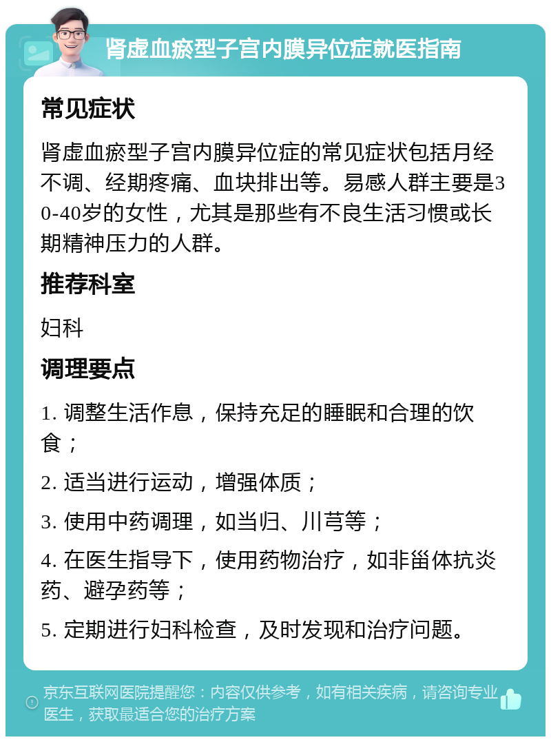 肾虚血瘀型子宫内膜异位症就医指南 常见症状 肾虚血瘀型子宫内膜异位症的常见症状包括月经不调、经期疼痛、血块排出等。易感人群主要是30-40岁的女性，尤其是那些有不良生活习惯或长期精神压力的人群。 推荐科室 妇科 调理要点 1. 调整生活作息，保持充足的睡眠和合理的饮食； 2. 适当进行运动，增强体质； 3. 使用中药调理，如当归、川芎等； 4. 在医生指导下，使用药物治疗，如非甾体抗炎药、避孕药等； 5. 定期进行妇科检查，及时发现和治疗问题。