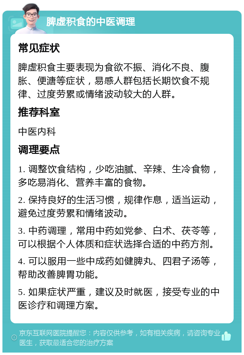 脾虚积食的中医调理 常见症状 脾虚积食主要表现为食欲不振、消化不良、腹胀、便溏等症状，易感人群包括长期饮食不规律、过度劳累或情绪波动较大的人群。 推荐科室 中医内科 调理要点 1. 调整饮食结构，少吃油腻、辛辣、生冷食物，多吃易消化、营养丰富的食物。 2. 保持良好的生活习惯，规律作息，适当运动，避免过度劳累和情绪波动。 3. 中药调理，常用中药如党参、白术、茯苓等，可以根据个人体质和症状选择合适的中药方剂。 4. 可以服用一些中成药如健脾丸、四君子汤等，帮助改善脾胃功能。 5. 如果症状严重，建议及时就医，接受专业的中医诊疗和调理方案。