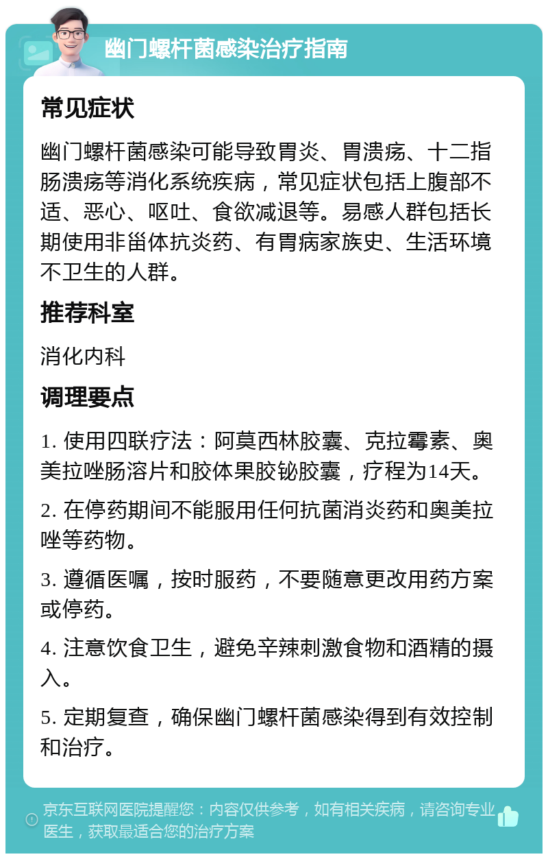 幽门螺杆菌感染治疗指南 常见症状 幽门螺杆菌感染可能导致胃炎、胃溃疡、十二指肠溃疡等消化系统疾病，常见症状包括上腹部不适、恶心、呕吐、食欲减退等。易感人群包括长期使用非甾体抗炎药、有胃病家族史、生活环境不卫生的人群。 推荐科室 消化内科 调理要点 1. 使用四联疗法：阿莫西林胶囊、克拉霉素、奥美拉唑肠溶片和胶体果胶铋胶囊，疗程为14天。 2. 在停药期间不能服用任何抗菌消炎药和奥美拉唑等药物。 3. 遵循医嘱，按时服药，不要随意更改用药方案或停药。 4. 注意饮食卫生，避免辛辣刺激食物和酒精的摄入。 5. 定期复查，确保幽门螺杆菌感染得到有效控制和治疗。