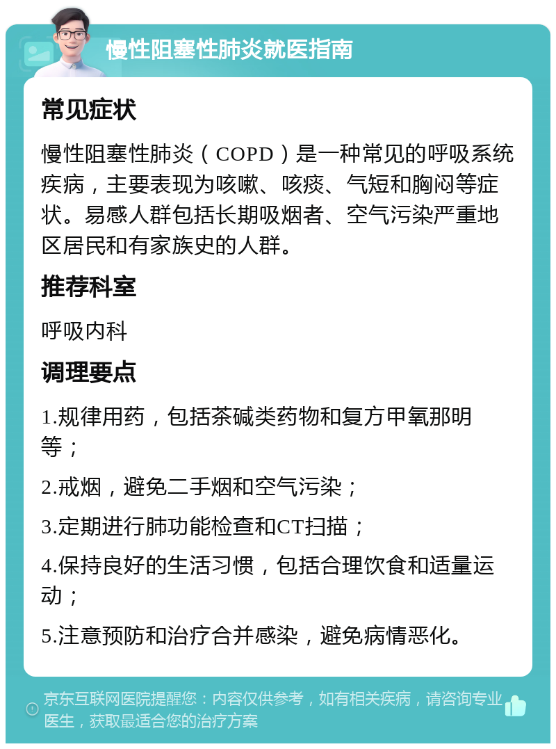 慢性阻塞性肺炎就医指南 常见症状 慢性阻塞性肺炎（COPD）是一种常见的呼吸系统疾病，主要表现为咳嗽、咳痰、气短和胸闷等症状。易感人群包括长期吸烟者、空气污染严重地区居民和有家族史的人群。 推荐科室 呼吸内科 调理要点 1.规律用药，包括茶碱类药物和复方甲氧那明等； 2.戒烟，避免二手烟和空气污染； 3.定期进行肺功能检查和CT扫描； 4.保持良好的生活习惯，包括合理饮食和适量运动； 5.注意预防和治疗合并感染，避免病情恶化。