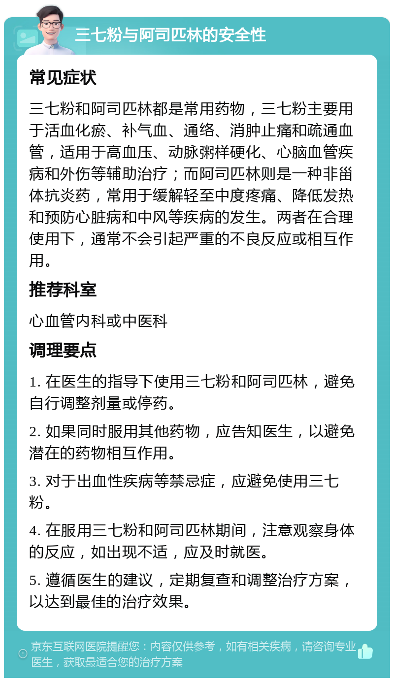 三七粉与阿司匹林的安全性 常见症状 三七粉和阿司匹林都是常用药物，三七粉主要用于活血化瘀、补气血、通络、消肿止痛和疏通血管，适用于高血压、动脉粥样硬化、心脑血管疾病和外伤等辅助治疗；而阿司匹林则是一种非甾体抗炎药，常用于缓解轻至中度疼痛、降低发热和预防心脏病和中风等疾病的发生。两者在合理使用下，通常不会引起严重的不良反应或相互作用。 推荐科室 心血管内科或中医科 调理要点 1. 在医生的指导下使用三七粉和阿司匹林，避免自行调整剂量或停药。 2. 如果同时服用其他药物，应告知医生，以避免潜在的药物相互作用。 3. 对于出血性疾病等禁忌症，应避免使用三七粉。 4. 在服用三七粉和阿司匹林期间，注意观察身体的反应，如出现不适，应及时就医。 5. 遵循医生的建议，定期复查和调整治疗方案，以达到最佳的治疗效果。