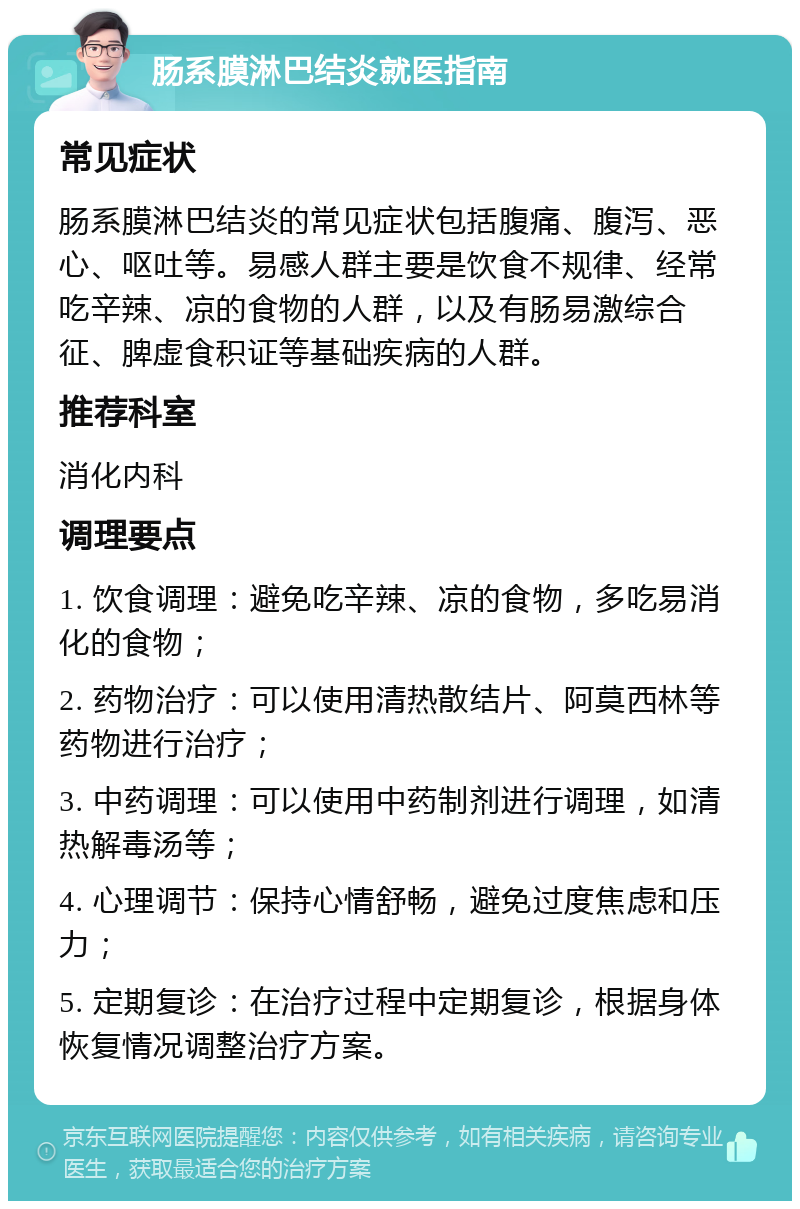 肠系膜淋巴结炎就医指南 常见症状 肠系膜淋巴结炎的常见症状包括腹痛、腹泻、恶心、呕吐等。易感人群主要是饮食不规律、经常吃辛辣、凉的食物的人群，以及有肠易激综合征、脾虚食积证等基础疾病的人群。 推荐科室 消化内科 调理要点 1. 饮食调理：避免吃辛辣、凉的食物，多吃易消化的食物； 2. 药物治疗：可以使用清热散结片、阿莫西林等药物进行治疗； 3. 中药调理：可以使用中药制剂进行调理，如清热解毒汤等； 4. 心理调节：保持心情舒畅，避免过度焦虑和压力； 5. 定期复诊：在治疗过程中定期复诊，根据身体恢复情况调整治疗方案。