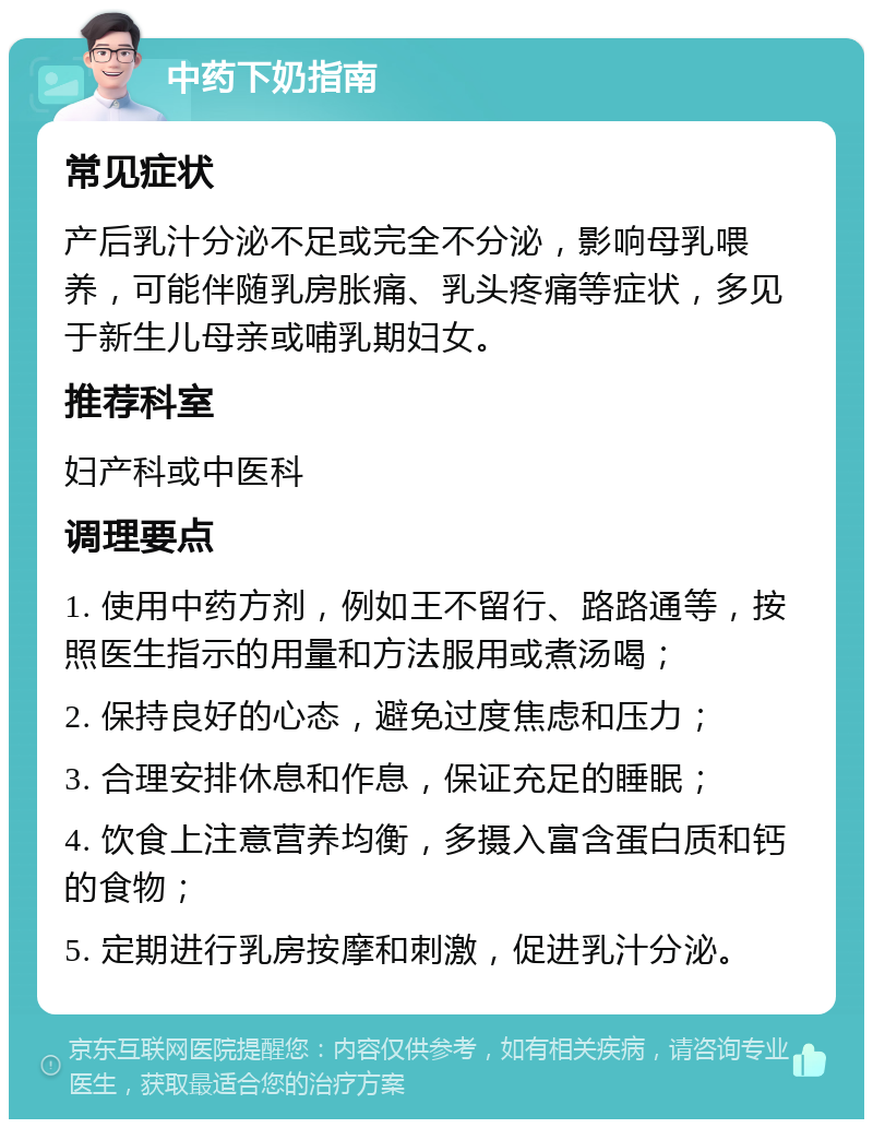 中药下奶指南 常见症状 产后乳汁分泌不足或完全不分泌，影响母乳喂养，可能伴随乳房胀痛、乳头疼痛等症状，多见于新生儿母亲或哺乳期妇女。 推荐科室 妇产科或中医科 调理要点 1. 使用中药方剂，例如王不留行、路路通等，按照医生指示的用量和方法服用或煮汤喝； 2. 保持良好的心态，避免过度焦虑和压力； 3. 合理安排休息和作息，保证充足的睡眠； 4. 饮食上注意营养均衡，多摄入富含蛋白质和钙的食物； 5. 定期进行乳房按摩和刺激，促进乳汁分泌。