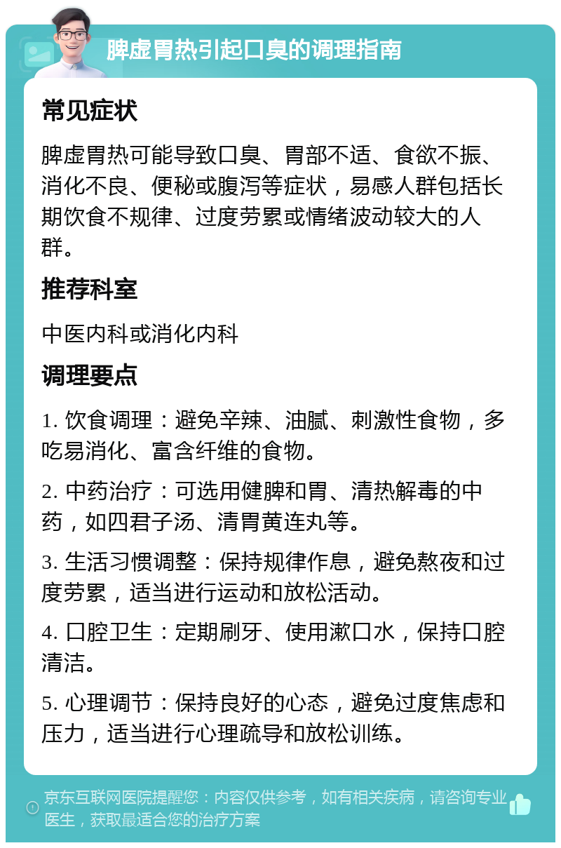 脾虚胃热引起口臭的调理指南 常见症状 脾虚胃热可能导致口臭、胃部不适、食欲不振、消化不良、便秘或腹泻等症状，易感人群包括长期饮食不规律、过度劳累或情绪波动较大的人群。 推荐科室 中医内科或消化内科 调理要点 1. 饮食调理：避免辛辣、油腻、刺激性食物，多吃易消化、富含纤维的食物。 2. 中药治疗：可选用健脾和胃、清热解毒的中药，如四君子汤、清胃黄连丸等。 3. 生活习惯调整：保持规律作息，避免熬夜和过度劳累，适当进行运动和放松活动。 4. 口腔卫生：定期刷牙、使用漱口水，保持口腔清洁。 5. 心理调节：保持良好的心态，避免过度焦虑和压力，适当进行心理疏导和放松训练。