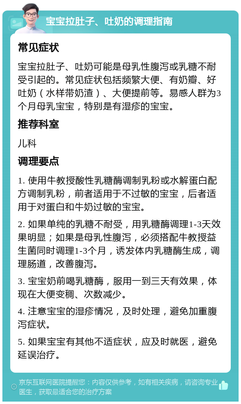 宝宝拉肚子、吐奶的调理指南 常见症状 宝宝拉肚子、吐奶可能是母乳性腹泻或乳糖不耐受引起的。常见症状包括频繁大便、有奶瓣、好吐奶（水样带奶渣）、大便提前等。易感人群为3个月母乳宝宝，特别是有湿疹的宝宝。 推荐科室 儿科 调理要点 1. 使用牛教授酸性乳糖酶调制乳粉或水解蛋白配方调制乳粉，前者适用于不过敏的宝宝，后者适用于对蛋白和牛奶过敏的宝宝。 2. 如果单纯的乳糖不耐受，用乳糖酶调理1-3天效果明显；如果是母乳性腹泻，必须搭配牛教授益生菌同时调理1-3个月，诱发体内乳糖酶生成，调理肠道，改善腹泻。 3. 宝宝奶前喝乳糖酶，服用一到三天有效果，体现在大便变稠、次数减少。 4. 注意宝宝的湿疹情况，及时处理，避免加重腹泻症状。 5. 如果宝宝有其他不适症状，应及时就医，避免延误治疗。