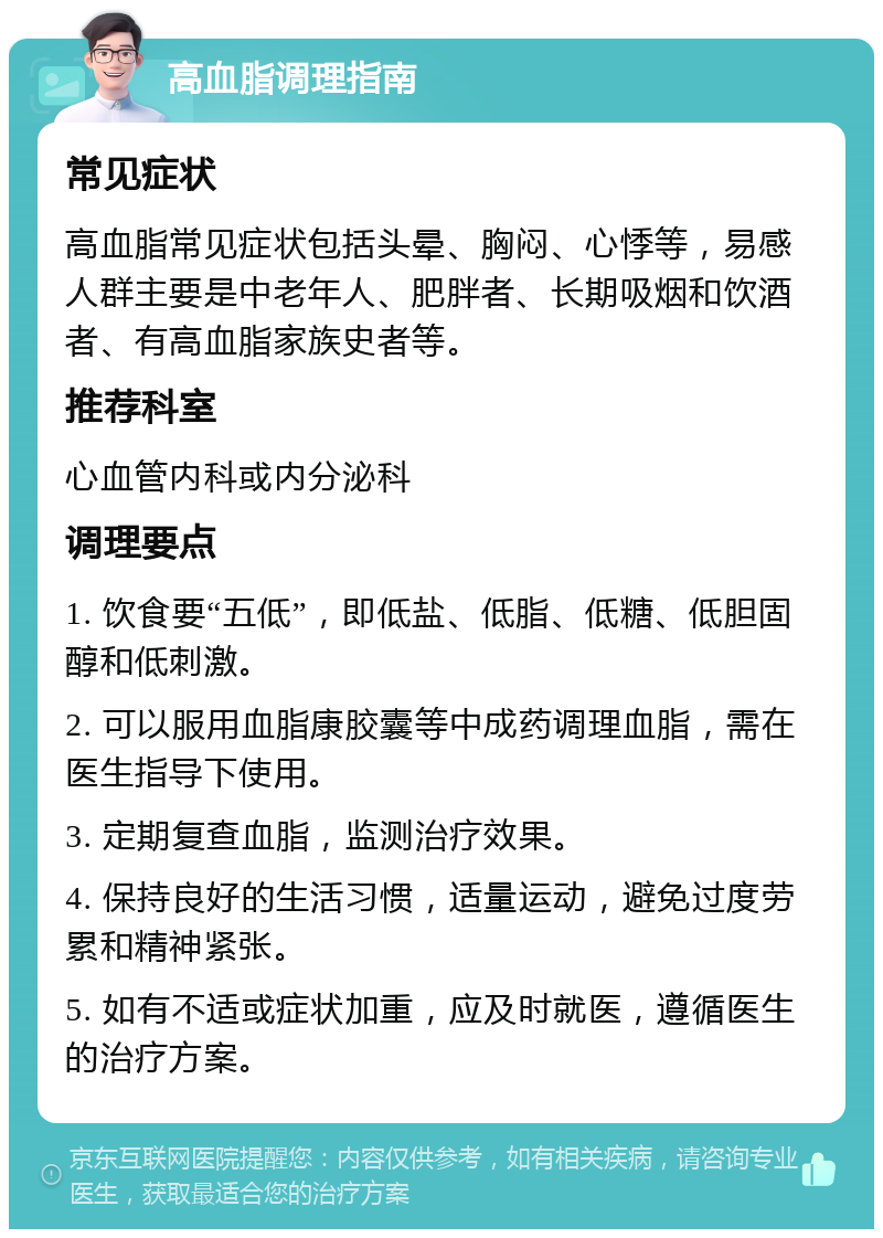 高血脂调理指南 常见症状 高血脂常见症状包括头晕、胸闷、心悸等，易感人群主要是中老年人、肥胖者、长期吸烟和饮酒者、有高血脂家族史者等。 推荐科室 心血管内科或内分泌科 调理要点 1. 饮食要“五低”，即低盐、低脂、低糖、低胆固醇和低刺激。 2. 可以服用血脂康胶囊等中成药调理血脂，需在医生指导下使用。 3. 定期复查血脂，监测治疗效果。 4. 保持良好的生活习惯，适量运动，避免过度劳累和精神紧张。 5. 如有不适或症状加重，应及时就医，遵循医生的治疗方案。