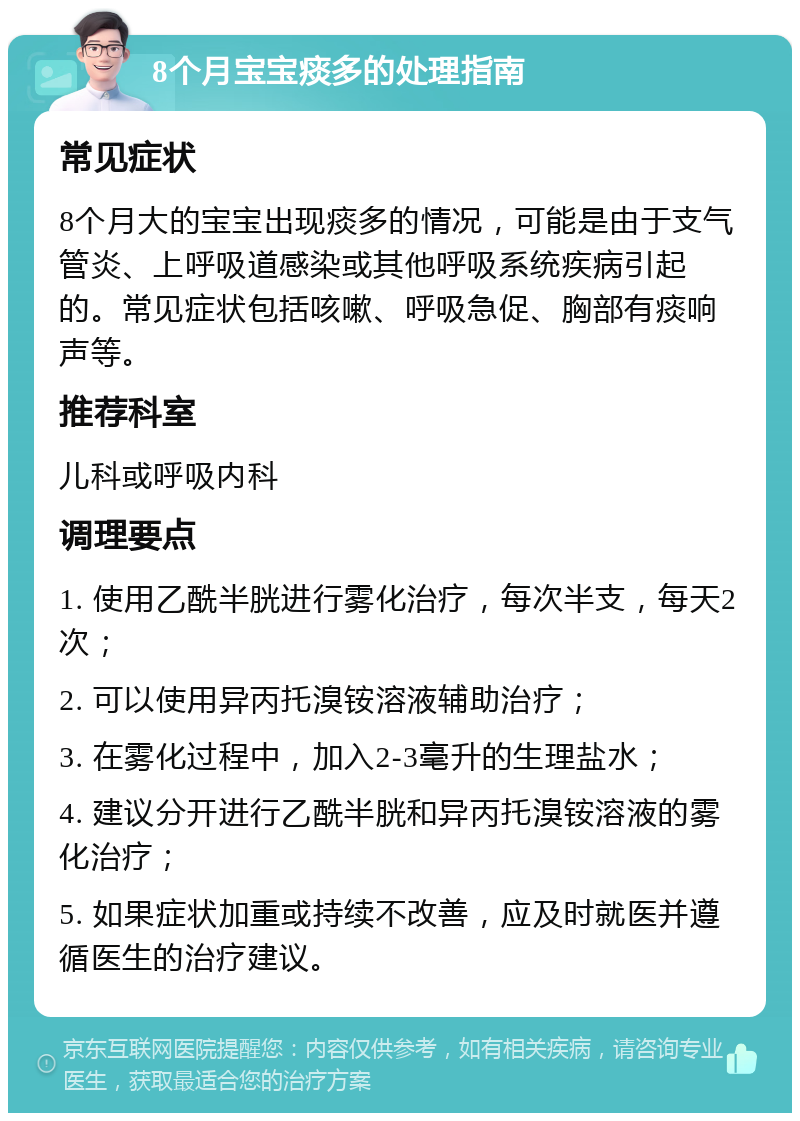 8个月宝宝痰多的处理指南 常见症状 8个月大的宝宝出现痰多的情况，可能是由于支气管炎、上呼吸道感染或其他呼吸系统疾病引起的。常见症状包括咳嗽、呼吸急促、胸部有痰响声等。 推荐科室 儿科或呼吸内科 调理要点 1. 使用乙酰半胱进行雾化治疗，每次半支，每天2次； 2. 可以使用异丙托溴铵溶液辅助治疗； 3. 在雾化过程中，加入2-3毫升的生理盐水； 4. 建议分开进行乙酰半胱和异丙托溴铵溶液的雾化治疗； 5. 如果症状加重或持续不改善，应及时就医并遵循医生的治疗建议。