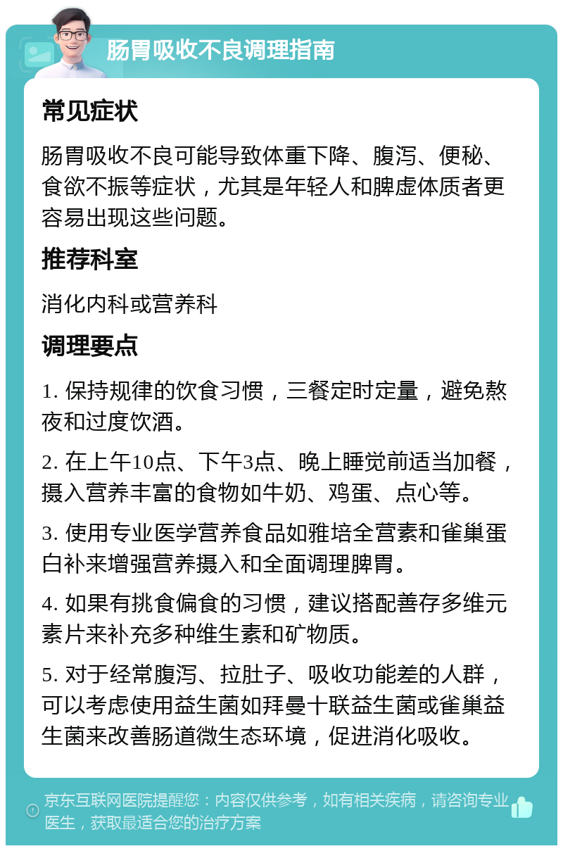 肠胃吸收不良调理指南 常见症状 肠胃吸收不良可能导致体重下降、腹泻、便秘、食欲不振等症状，尤其是年轻人和脾虚体质者更容易出现这些问题。 推荐科室 消化内科或营养科 调理要点 1. 保持规律的饮食习惯，三餐定时定量，避免熬夜和过度饮酒。 2. 在上午10点、下午3点、晚上睡觉前适当加餐，摄入营养丰富的食物如牛奶、鸡蛋、点心等。 3. 使用专业医学营养食品如雅培全营素和雀巢蛋白补来增强营养摄入和全面调理脾胃。 4. 如果有挑食偏食的习惯，建议搭配善存多维元素片来补充多种维生素和矿物质。 5. 对于经常腹泻、拉肚子、吸收功能差的人群，可以考虑使用益生菌如拜曼十联益生菌或雀巢益生菌来改善肠道微生态环境，促进消化吸收。