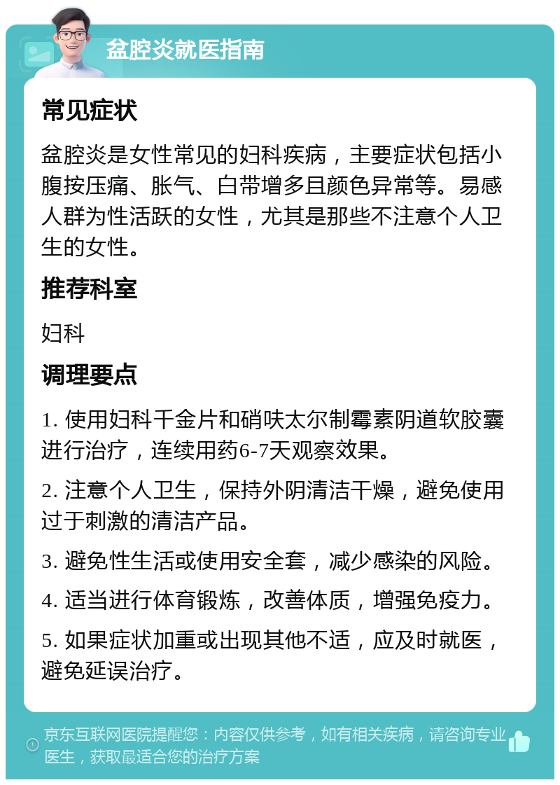 盆腔炎就医指南 常见症状 盆腔炎是女性常见的妇科疾病，主要症状包括小腹按压痛、胀气、白带增多且颜色异常等。易感人群为性活跃的女性，尤其是那些不注意个人卫生的女性。 推荐科室 妇科 调理要点 1. 使用妇科千金片和硝呋太尔制霉素阴道软胶囊进行治疗，连续用药6-7天观察效果。 2. 注意个人卫生，保持外阴清洁干燥，避免使用过于刺激的清洁产品。 3. 避免性生活或使用安全套，减少感染的风险。 4. 适当进行体育锻炼，改善体质，增强免疫力。 5. 如果症状加重或出现其他不适，应及时就医，避免延误治疗。