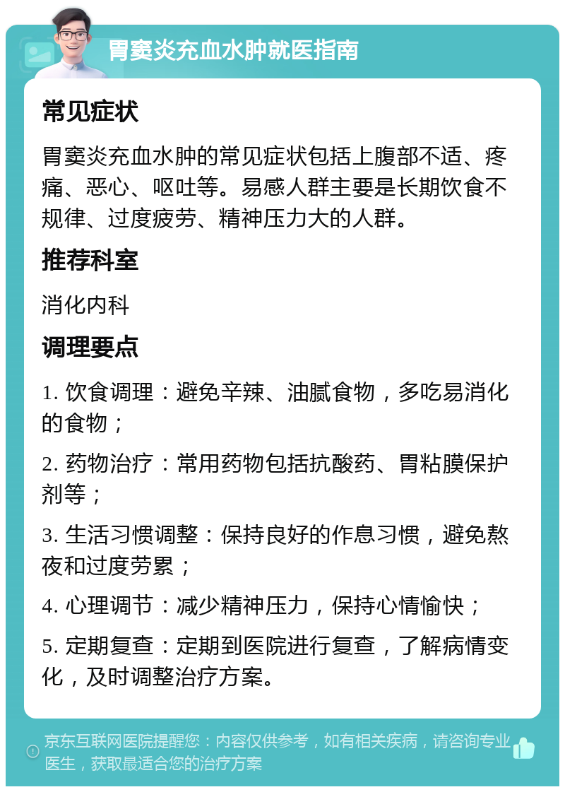 胃窦炎充血水肿就医指南 常见症状 胃窦炎充血水肿的常见症状包括上腹部不适、疼痛、恶心、呕吐等。易感人群主要是长期饮食不规律、过度疲劳、精神压力大的人群。 推荐科室 消化内科 调理要点 1. 饮食调理：避免辛辣、油腻食物，多吃易消化的食物； 2. 药物治疗：常用药物包括抗酸药、胃粘膜保护剂等； 3. 生活习惯调整：保持良好的作息习惯，避免熬夜和过度劳累； 4. 心理调节：减少精神压力，保持心情愉快； 5. 定期复查：定期到医院进行复查，了解病情变化，及时调整治疗方案。