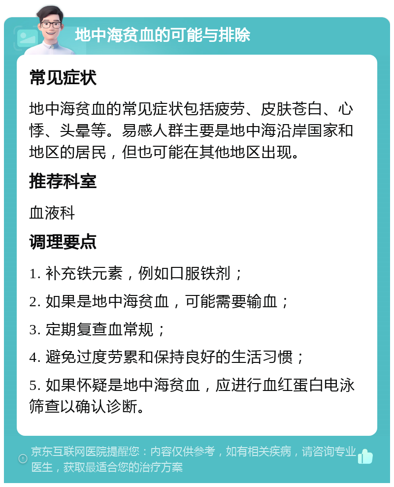 地中海贫血的可能与排除 常见症状 地中海贫血的常见症状包括疲劳、皮肤苍白、心悸、头晕等。易感人群主要是地中海沿岸国家和地区的居民，但也可能在其他地区出现。 推荐科室 血液科 调理要点 1. 补充铁元素，例如口服铁剂； 2. 如果是地中海贫血，可能需要输血； 3. 定期复查血常规； 4. 避免过度劳累和保持良好的生活习惯； 5. 如果怀疑是地中海贫血，应进行血红蛋白电泳筛查以确认诊断。