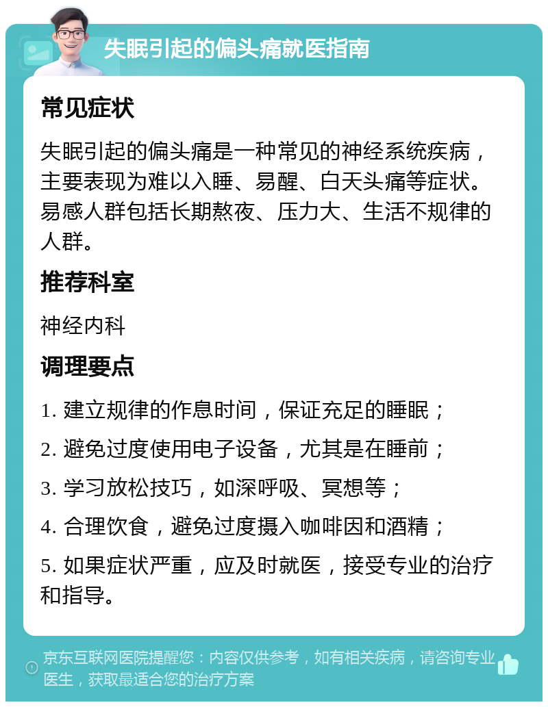 失眠引起的偏头痛就医指南 常见症状 失眠引起的偏头痛是一种常见的神经系统疾病，主要表现为难以入睡、易醒、白天头痛等症状。易感人群包括长期熬夜、压力大、生活不规律的人群。 推荐科室 神经内科 调理要点 1. 建立规律的作息时间，保证充足的睡眠； 2. 避免过度使用电子设备，尤其是在睡前； 3. 学习放松技巧，如深呼吸、冥想等； 4. 合理饮食，避免过度摄入咖啡因和酒精； 5. 如果症状严重，应及时就医，接受专业的治疗和指导。