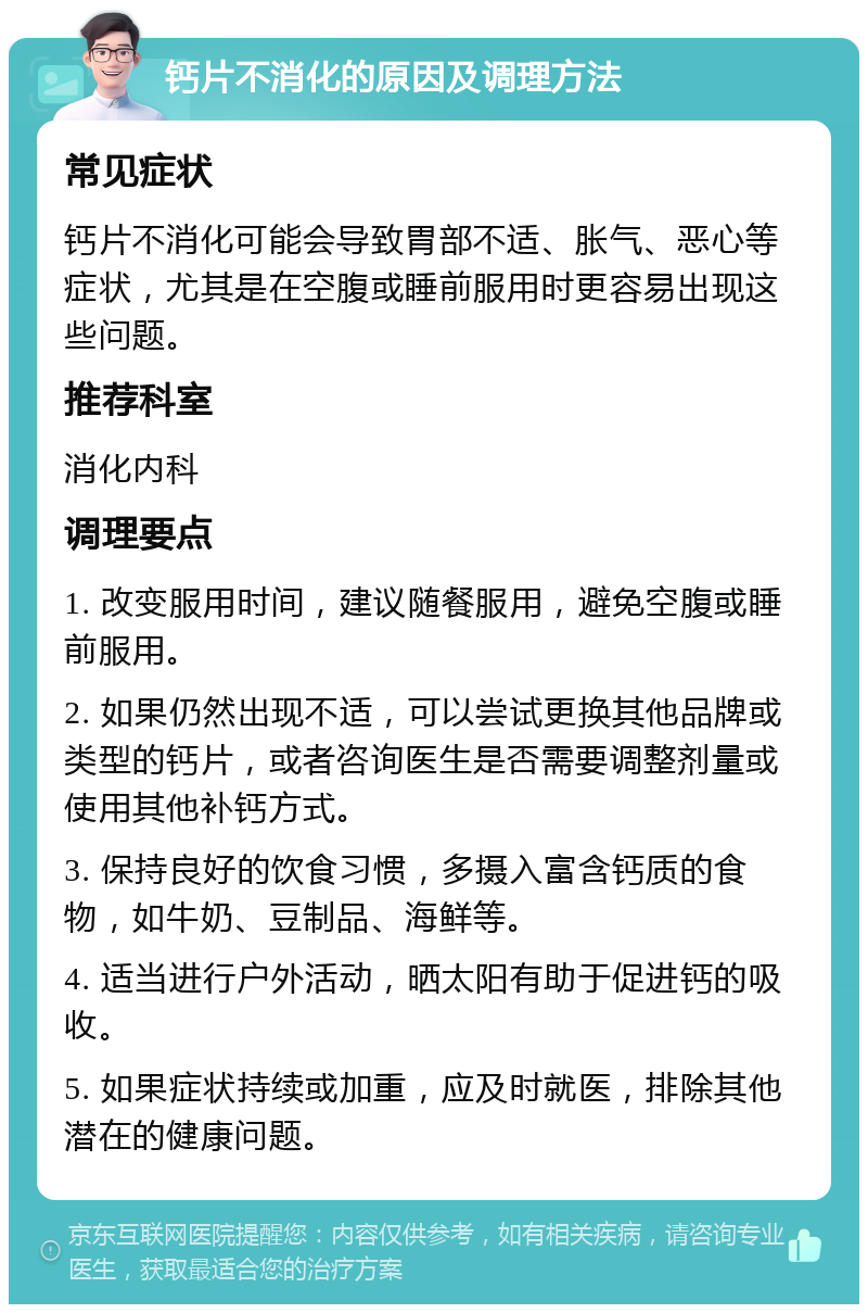 钙片不消化的原因及调理方法 常见症状 钙片不消化可能会导致胃部不适、胀气、恶心等症状，尤其是在空腹或睡前服用时更容易出现这些问题。 推荐科室 消化内科 调理要点 1. 改变服用时间，建议随餐服用，避免空腹或睡前服用。 2. 如果仍然出现不适，可以尝试更换其他品牌或类型的钙片，或者咨询医生是否需要调整剂量或使用其他补钙方式。 3. 保持良好的饮食习惯，多摄入富含钙质的食物，如牛奶、豆制品、海鲜等。 4. 适当进行户外活动，晒太阳有助于促进钙的吸收。 5. 如果症状持续或加重，应及时就医，排除其他潜在的健康问题。