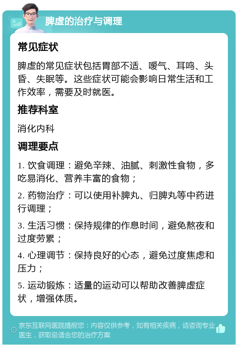 脾虚的治疗与调理 常见症状 脾虚的常见症状包括胃部不适、嗳气、耳鸣、头昏、失眠等。这些症状可能会影响日常生活和工作效率，需要及时就医。 推荐科室 消化内科 调理要点 1. 饮食调理：避免辛辣、油腻、刺激性食物，多吃易消化、营养丰富的食物； 2. 药物治疗：可以使用补脾丸、归脾丸等中药进行调理； 3. 生活习惯：保持规律的作息时间，避免熬夜和过度劳累； 4. 心理调节：保持良好的心态，避免过度焦虑和压力； 5. 运动锻炼：适量的运动可以帮助改善脾虚症状，增强体质。