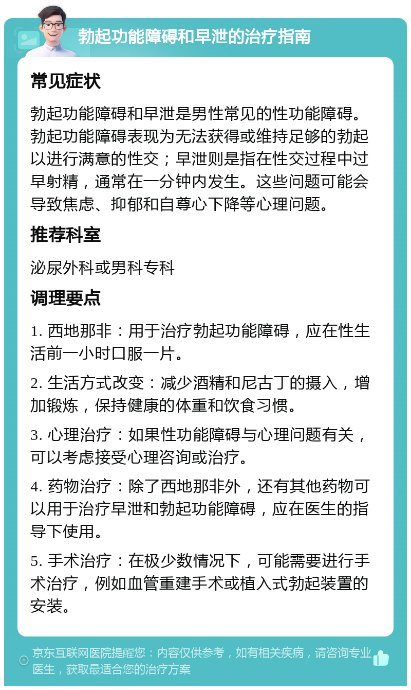 勃起功能障碍和早泄的治疗指南 常见症状 勃起功能障碍和早泄是男性常见的性功能障碍。勃起功能障碍表现为无法获得或维持足够的勃起以进行满意的性交；早泄则是指在性交过程中过早射精，通常在一分钟内发生。这些问题可能会导致焦虑、抑郁和自尊心下降等心理问题。 推荐科室 泌尿外科或男科专科 调理要点 1. 西地那非：用于治疗勃起功能障碍，应在性生活前一小时口服一片。 2. 生活方式改变：减少酒精和尼古丁的摄入，增加锻炼，保持健康的体重和饮食习惯。 3. 心理治疗：如果性功能障碍与心理问题有关，可以考虑接受心理咨询或治疗。 4. 药物治疗：除了西地那非外，还有其他药物可以用于治疗早泄和勃起功能障碍，应在医生的指导下使用。 5. 手术治疗：在极少数情况下，可能需要进行手术治疗，例如血管重建手术或植入式勃起装置的安装。