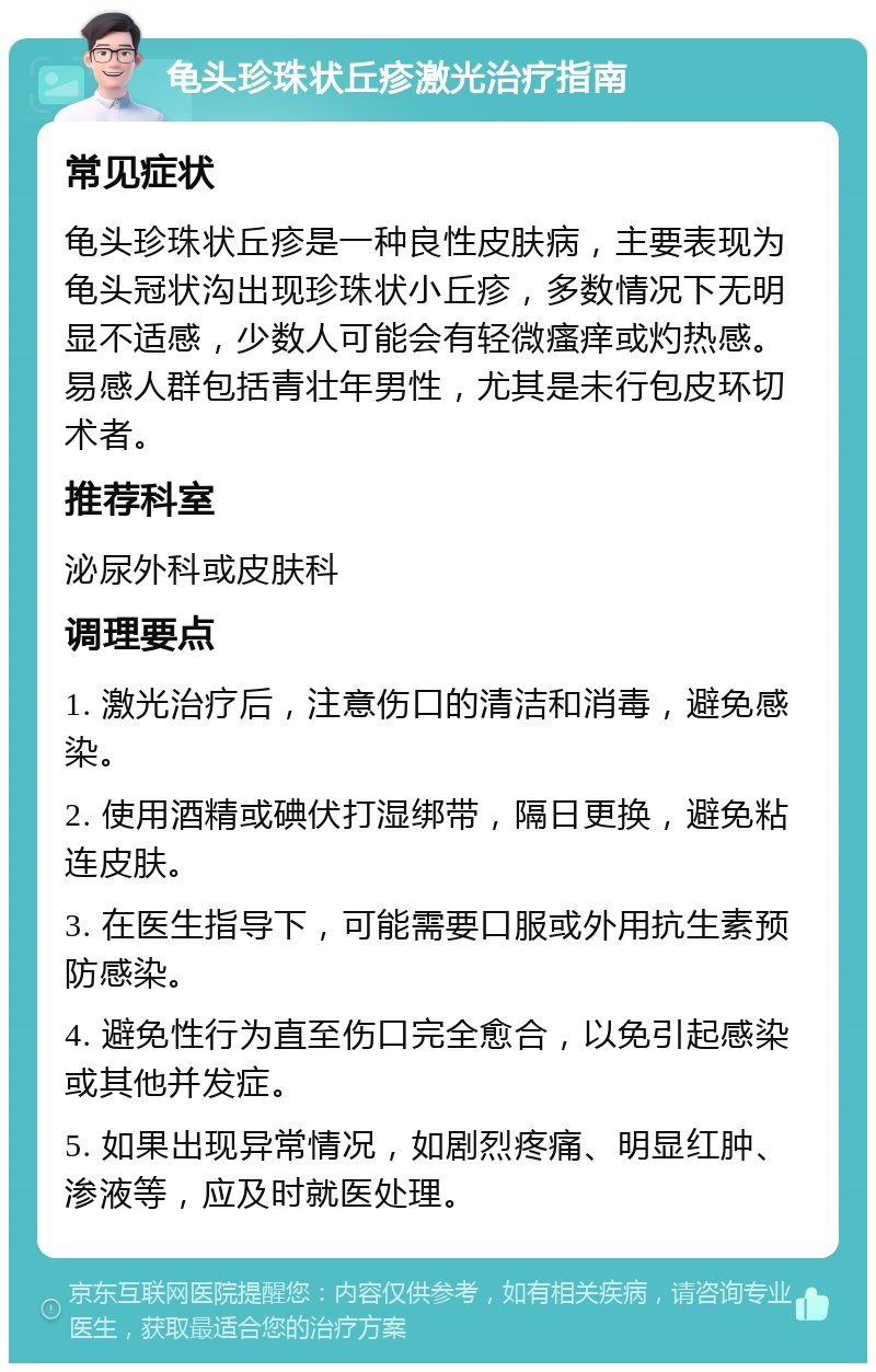 龟头珍珠状丘疹激光治疗指南 常见症状 龟头珍珠状丘疹是一种良性皮肤病，主要表现为龟头冠状沟出现珍珠状小丘疹，多数情况下无明显不适感，少数人可能会有轻微瘙痒或灼热感。易感人群包括青壮年男性，尤其是未行包皮环切术者。 推荐科室 泌尿外科或皮肤科 调理要点 1. 激光治疗后，注意伤口的清洁和消毒，避免感染。 2. 使用酒精或碘伏打湿绑带，隔日更换，避免粘连皮肤。 3. 在医生指导下，可能需要口服或外用抗生素预防感染。 4. 避免性行为直至伤口完全愈合，以免引起感染或其他并发症。 5. 如果出现异常情况，如剧烈疼痛、明显红肿、渗液等，应及时就医处理。