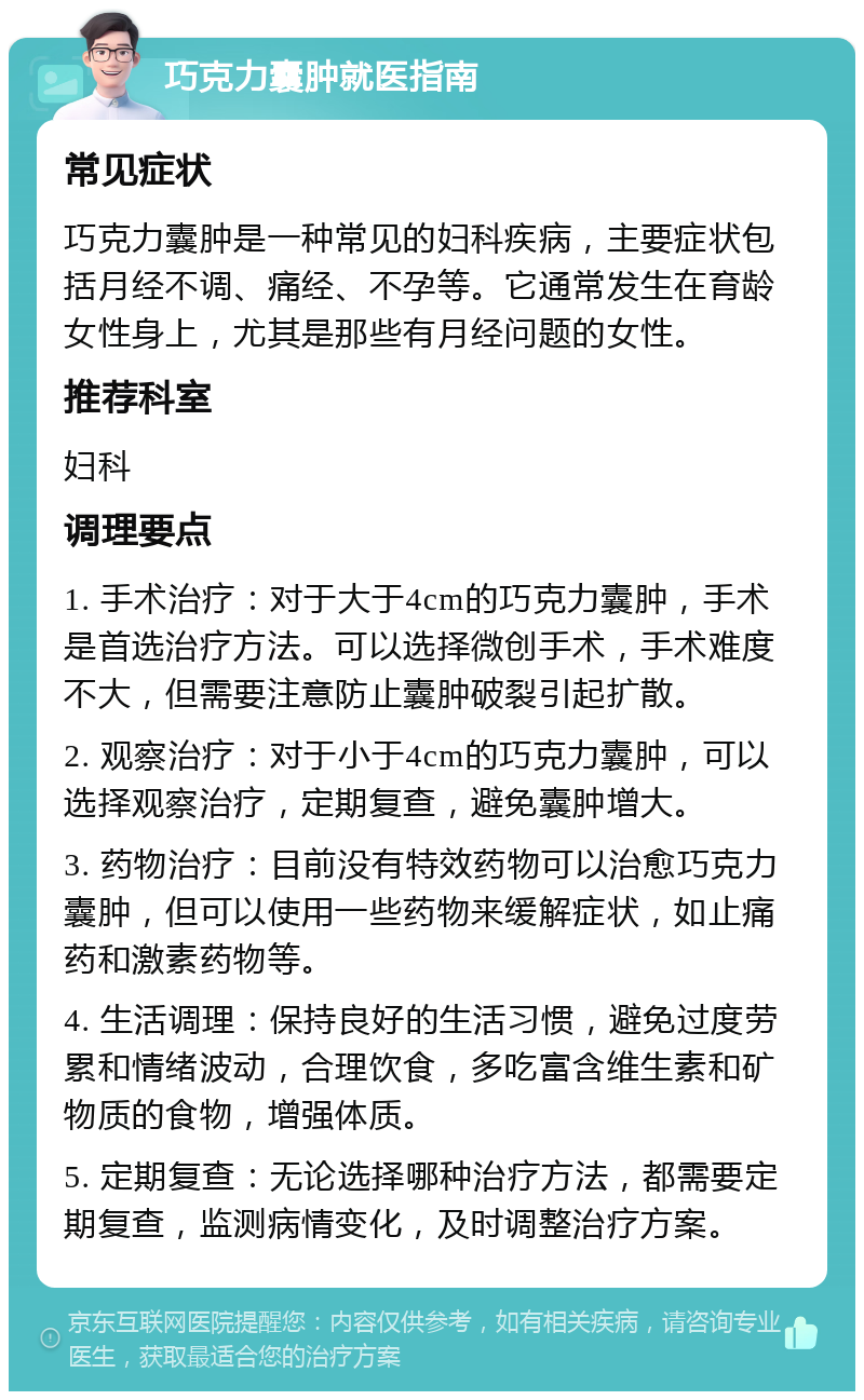 巧克力囊肿就医指南 常见症状 巧克力囊肿是一种常见的妇科疾病，主要症状包括月经不调、痛经、不孕等。它通常发生在育龄女性身上，尤其是那些有月经问题的女性。 推荐科室 妇科 调理要点 1. 手术治疗：对于大于4cm的巧克力囊肿，手术是首选治疗方法。可以选择微创手术，手术难度不大，但需要注意防止囊肿破裂引起扩散。 2. 观察治疗：对于小于4cm的巧克力囊肿，可以选择观察治疗，定期复查，避免囊肿增大。 3. 药物治疗：目前没有特效药物可以治愈巧克力囊肿，但可以使用一些药物来缓解症状，如止痛药和激素药物等。 4. 生活调理：保持良好的生活习惯，避免过度劳累和情绪波动，合理饮食，多吃富含维生素和矿物质的食物，增强体质。 5. 定期复查：无论选择哪种治疗方法，都需要定期复查，监测病情变化，及时调整治疗方案。