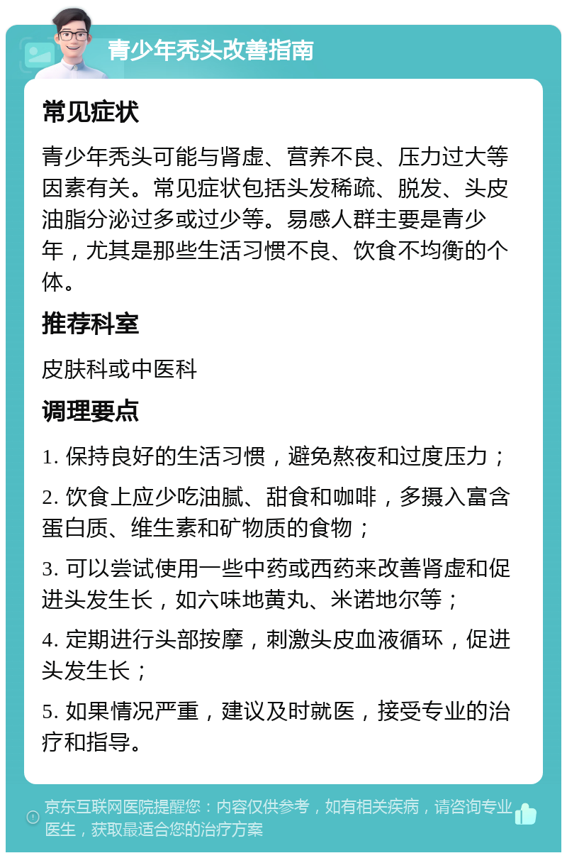 青少年秃头改善指南 常见症状 青少年秃头可能与肾虚、营养不良、压力过大等因素有关。常见症状包括头发稀疏、脱发、头皮油脂分泌过多或过少等。易感人群主要是青少年，尤其是那些生活习惯不良、饮食不均衡的个体。 推荐科室 皮肤科或中医科 调理要点 1. 保持良好的生活习惯，避免熬夜和过度压力； 2. 饮食上应少吃油腻、甜食和咖啡，多摄入富含蛋白质、维生素和矿物质的食物； 3. 可以尝试使用一些中药或西药来改善肾虚和促进头发生长，如六味地黄丸、米诺地尔等； 4. 定期进行头部按摩，刺激头皮血液循环，促进头发生长； 5. 如果情况严重，建议及时就医，接受专业的治疗和指导。