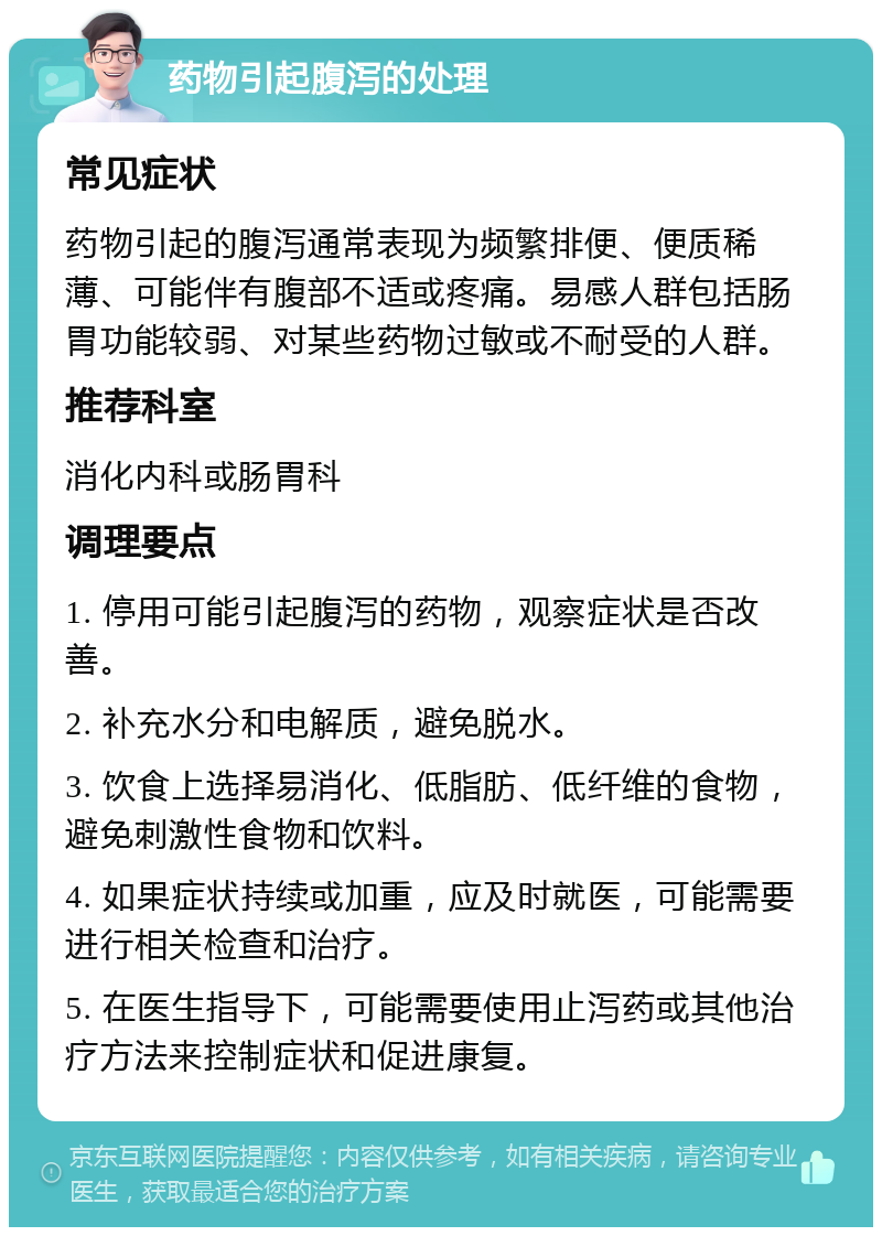 药物引起腹泻的处理 常见症状 药物引起的腹泻通常表现为频繁排便、便质稀薄、可能伴有腹部不适或疼痛。易感人群包括肠胃功能较弱、对某些药物过敏或不耐受的人群。 推荐科室 消化内科或肠胃科 调理要点 1. 停用可能引起腹泻的药物，观察症状是否改善。 2. 补充水分和电解质，避免脱水。 3. 饮食上选择易消化、低脂肪、低纤维的食物，避免刺激性食物和饮料。 4. 如果症状持续或加重，应及时就医，可能需要进行相关检查和治疗。 5. 在医生指导下，可能需要使用止泻药或其他治疗方法来控制症状和促进康复。