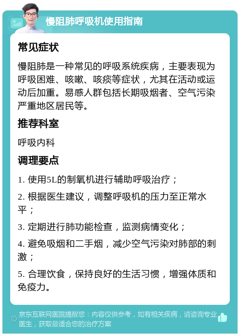 慢阻肺呼吸机使用指南 常见症状 慢阻肺是一种常见的呼吸系统疾病，主要表现为呼吸困难、咳嗽、咳痰等症状，尤其在活动或运动后加重。易感人群包括长期吸烟者、空气污染严重地区居民等。 推荐科室 呼吸内科 调理要点 1. 使用5L的制氧机进行辅助呼吸治疗； 2. 根据医生建议，调整呼吸机的压力至正常水平； 3. 定期进行肺功能检查，监测病情变化； 4. 避免吸烟和二手烟，减少空气污染对肺部的刺激； 5. 合理饮食，保持良好的生活习惯，增强体质和免疫力。