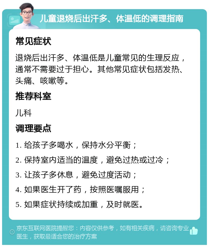 儿童退烧后出汗多、体温低的调理指南 常见症状 退烧后出汗多、体温低是儿童常见的生理反应，通常不需要过于担心。其他常见症状包括发热、头痛、咳嗽等。 推荐科室 儿科 调理要点 1. 给孩子多喝水，保持水分平衡； 2. 保持室内适当的温度，避免过热或过冷； 3. 让孩子多休息，避免过度活动； 4. 如果医生开了药，按照医嘱服用； 5. 如果症状持续或加重，及时就医。