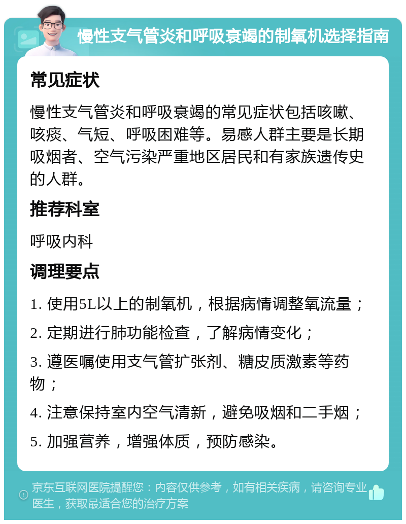 慢性支气管炎和呼吸衰竭的制氧机选择指南 常见症状 慢性支气管炎和呼吸衰竭的常见症状包括咳嗽、咳痰、气短、呼吸困难等。易感人群主要是长期吸烟者、空气污染严重地区居民和有家族遗传史的人群。 推荐科室 呼吸内科 调理要点 1. 使用5L以上的制氧机，根据病情调整氧流量； 2. 定期进行肺功能检查，了解病情变化； 3. 遵医嘱使用支气管扩张剂、糖皮质激素等药物； 4. 注意保持室内空气清新，避免吸烟和二手烟； 5. 加强营养，增强体质，预防感染。