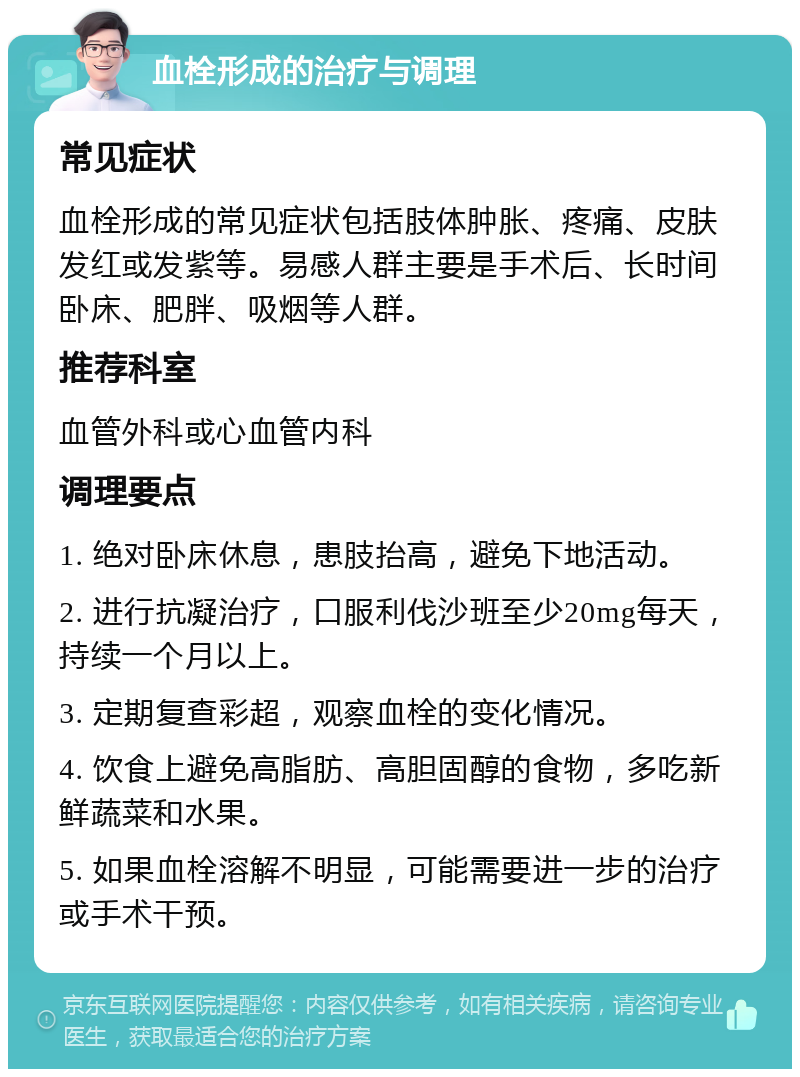 血栓形成的治疗与调理 常见症状 血栓形成的常见症状包括肢体肿胀、疼痛、皮肤发红或发紫等。易感人群主要是手术后、长时间卧床、肥胖、吸烟等人群。 推荐科室 血管外科或心血管内科 调理要点 1. 绝对卧床休息，患肢抬高，避免下地活动。 2. 进行抗凝治疗，口服利伐沙班至少20mg每天，持续一个月以上。 3. 定期复查彩超，观察血栓的变化情况。 4. 饮食上避免高脂肪、高胆固醇的食物，多吃新鲜蔬菜和水果。 5. 如果血栓溶解不明显，可能需要进一步的治疗或手术干预。