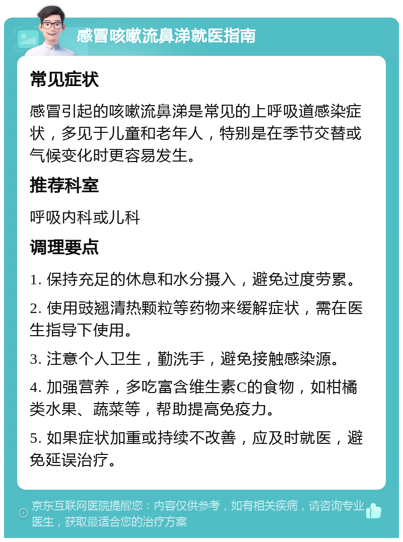 感冒咳嗽流鼻涕就医指南 常见症状 感冒引起的咳嗽流鼻涕是常见的上呼吸道感染症状，多见于儿童和老年人，特别是在季节交替或气候变化时更容易发生。 推荐科室 呼吸内科或儿科 调理要点 1. 保持充足的休息和水分摄入，避免过度劳累。 2. 使用豉翘清热颗粒等药物来缓解症状，需在医生指导下使用。 3. 注意个人卫生，勤洗手，避免接触感染源。 4. 加强营养，多吃富含维生素C的食物，如柑橘类水果、蔬菜等，帮助提高免疫力。 5. 如果症状加重或持续不改善，应及时就医，避免延误治疗。