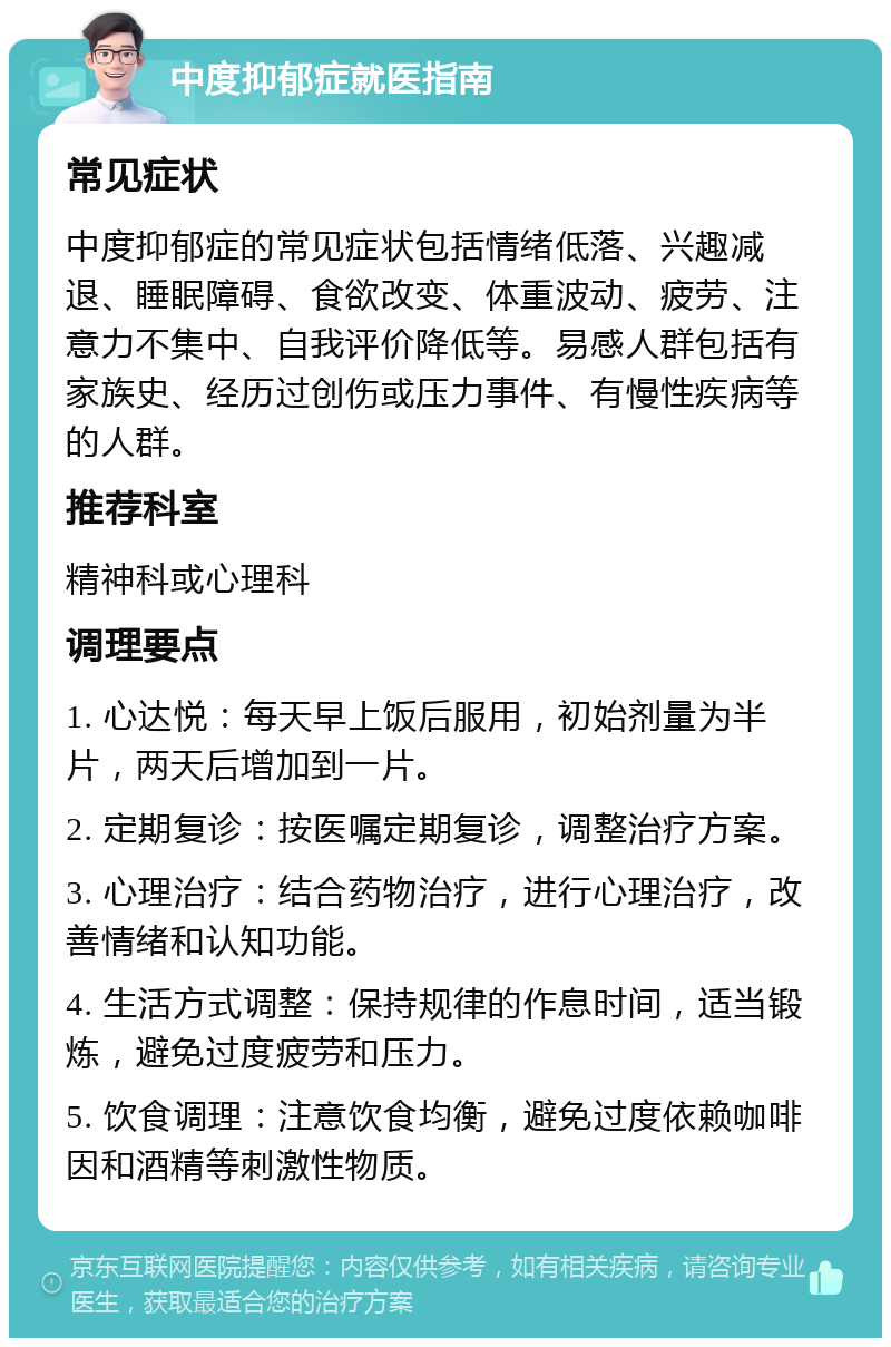 中度抑郁症就医指南 常见症状 中度抑郁症的常见症状包括情绪低落、兴趣减退、睡眠障碍、食欲改变、体重波动、疲劳、注意力不集中、自我评价降低等。易感人群包括有家族史、经历过创伤或压力事件、有慢性疾病等的人群。 推荐科室 精神科或心理科 调理要点 1. 心达悦：每天早上饭后服用，初始剂量为半片，两天后增加到一片。 2. 定期复诊：按医嘱定期复诊，调整治疗方案。 3. 心理治疗：结合药物治疗，进行心理治疗，改善情绪和认知功能。 4. 生活方式调整：保持规律的作息时间，适当锻炼，避免过度疲劳和压力。 5. 饮食调理：注意饮食均衡，避免过度依赖咖啡因和酒精等刺激性物质。