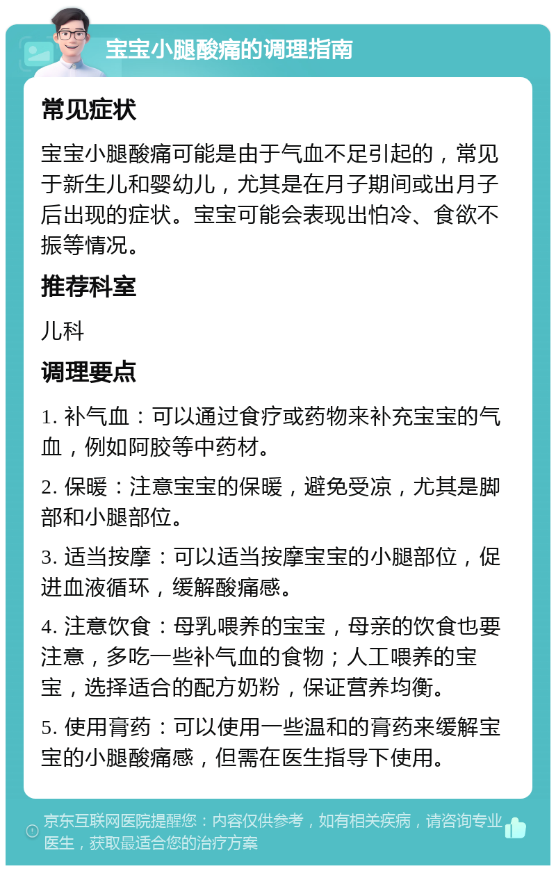 宝宝小腿酸痛的调理指南 常见症状 宝宝小腿酸痛可能是由于气血不足引起的，常见于新生儿和婴幼儿，尤其是在月子期间或出月子后出现的症状。宝宝可能会表现出怕冷、食欲不振等情况。 推荐科室 儿科 调理要点 1. 补气血：可以通过食疗或药物来补充宝宝的气血，例如阿胶等中药材。 2. 保暖：注意宝宝的保暖，避免受凉，尤其是脚部和小腿部位。 3. 适当按摩：可以适当按摩宝宝的小腿部位，促进血液循环，缓解酸痛感。 4. 注意饮食：母乳喂养的宝宝，母亲的饮食也要注意，多吃一些补气血的食物；人工喂养的宝宝，选择适合的配方奶粉，保证营养均衡。 5. 使用膏药：可以使用一些温和的膏药来缓解宝宝的小腿酸痛感，但需在医生指导下使用。