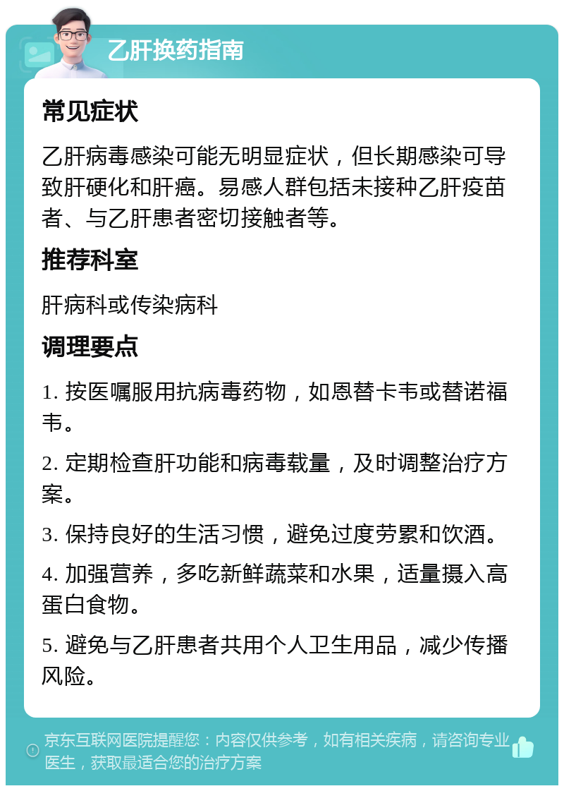 乙肝换药指南 常见症状 乙肝病毒感染可能无明显症状，但长期感染可导致肝硬化和肝癌。易感人群包括未接种乙肝疫苗者、与乙肝患者密切接触者等。 推荐科室 肝病科或传染病科 调理要点 1. 按医嘱服用抗病毒药物，如恩替卡韦或替诺福韦。 2. 定期检查肝功能和病毒载量，及时调整治疗方案。 3. 保持良好的生活习惯，避免过度劳累和饮酒。 4. 加强营养，多吃新鲜蔬菜和水果，适量摄入高蛋白食物。 5. 避免与乙肝患者共用个人卫生用品，减少传播风险。